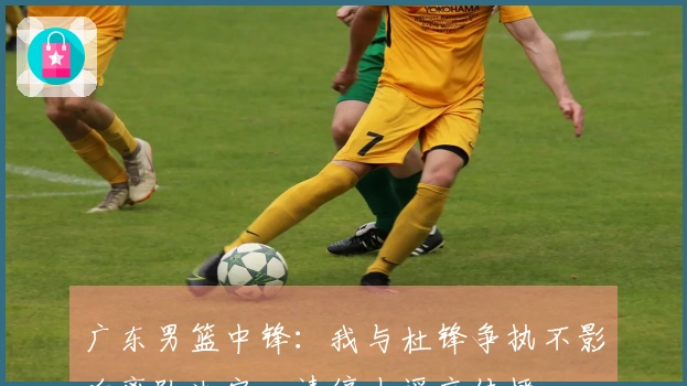广东男篮中锋：我与杜锋争执不影响离队决定，请停止谣言传播