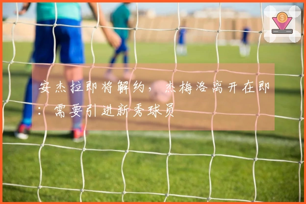 安杰拉即将解约，杰梅洛离开在即：需要引进新秀球员