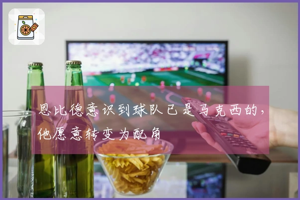 恩比德意识到球队已是马克西的，他愿意转变为配角